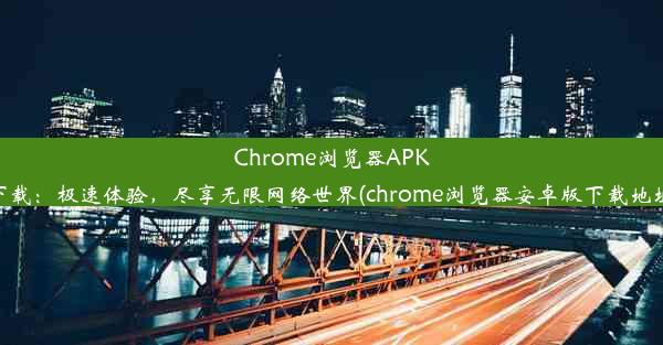 Chrome浏览器APK下载：极速体验，尽享无限网络世界(chrome浏览器安卓版下载地址)