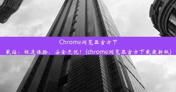 Chrome浏览器官方下载站：极速体验，安全无忧！(chrome浏览器官方下载最新版)