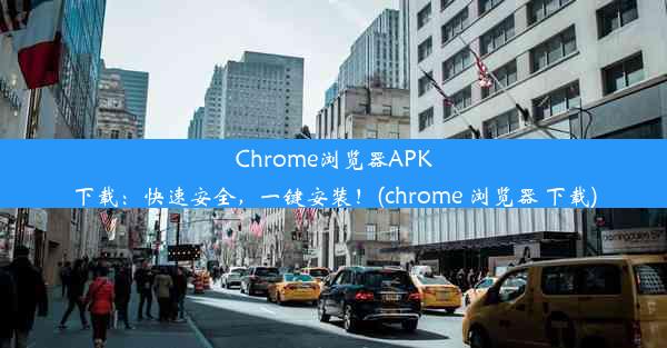 Chrome浏览器APK下载：快速安全，一键安装！(chrome 浏览器 下载)