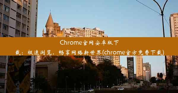 Chrome官网安卓版下载：极速浏览，畅享网络新世界(chrome官方免费下载)