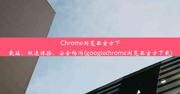 Chrome浏览器官方下载站：极速体验，安全畅游(googlechrome浏览器官方下载)