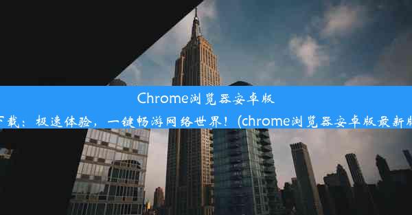 Chrome浏览器安卓版下载：极速体验，一键畅游网络世界！(chrome浏览器安卓版最新版)