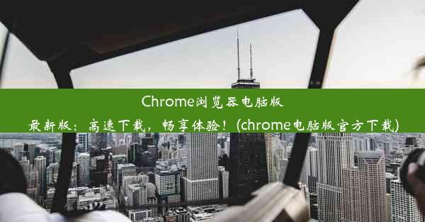 Chrome浏览器电脑版最新版：高速下载，畅享体验！(chrome电脑版官方下载)