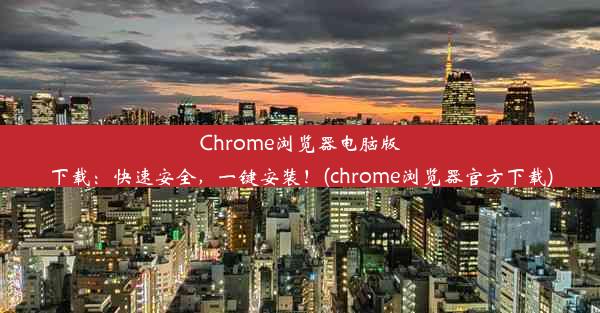 Chrome浏览器电脑版下载：快速安全，一键安装！(chrome浏览器官方下载)