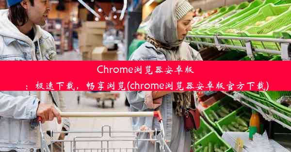 Chrome浏览器安卓版：极速下载，畅享浏览(chrome浏览器安卓版官方下载)