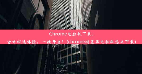 Chrome电脑版下载：官方极速体验，一键开启！(chrome浏览器电脑版怎么下载)