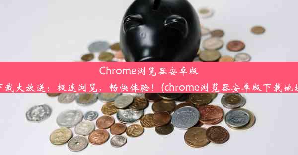 Chrome浏览器安卓版下载大放送：极速浏览，畅快体验！(chrome浏览器安卓版下载地址)