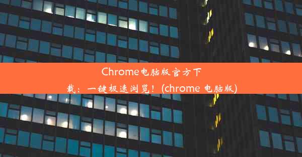 Chrome电脑版官方下载：一键极速浏览！(chrome 电脑版)