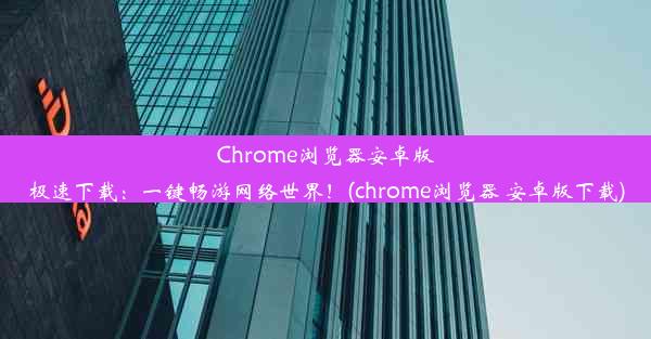 Chrome浏览器安卓版极速下载：一键畅游网络世界！(chrome浏览器 安卓版下载)