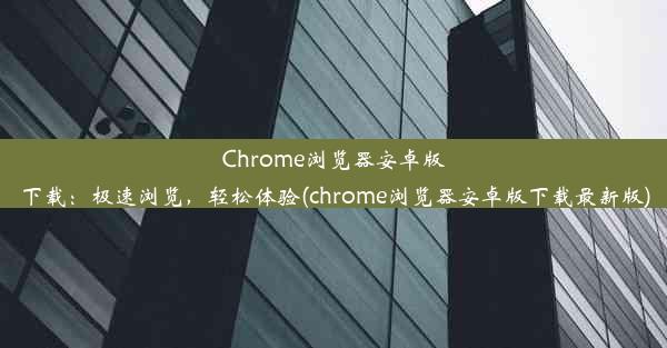 Chrome浏览器安卓版下载：极速浏览，轻松体验(chrome浏览器安卓版下载最新版)