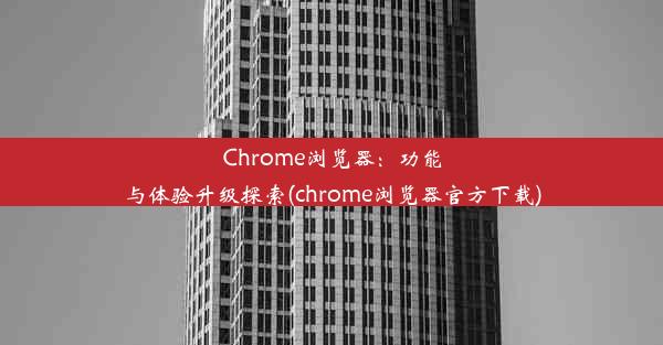 Chrome浏览器：功能与体验升级探索(chrome浏览器官方下载)