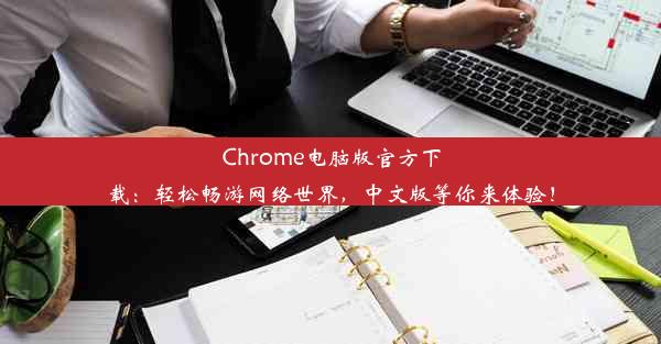 Chrome电脑版官方下载：轻松畅游网络世界，中文版等你来体验！