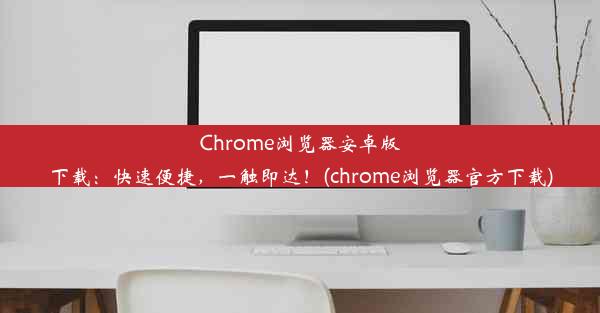 Chrome浏览器安卓版下载：快速便捷，一触即达！(chrome浏览器官方下载)