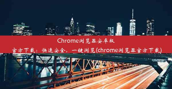 Chrome浏览器安卓版官方下载：快速安全，一键浏览(chrome浏览器官方下载)