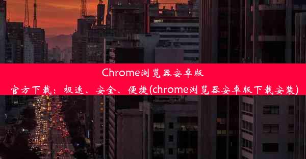 Chrome浏览器安卓版官方下载：极速、安全、便捷(chrome浏览器安卓版下载安装)