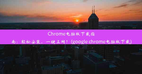 Chrome电脑版下载指南：轻松安装，一键上网！(google chrome电脑版下载)