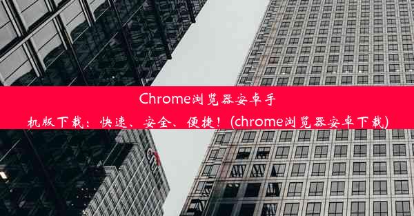 Chrome浏览器安卓手机版下载：快速、安全、便捷！(chrome浏览器安卓下载)