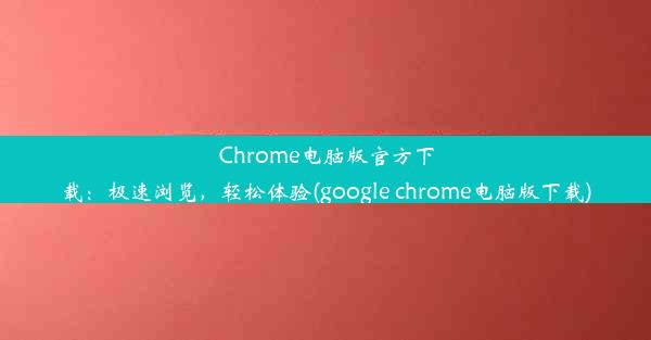 Chrome电脑版官方下载：极速浏览，轻松体验(google chrome电脑版下载)