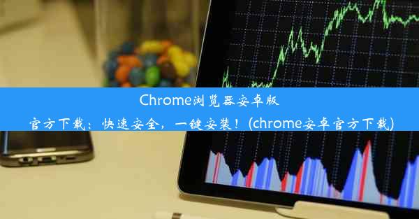 Chrome浏览器安卓版官方下载：快速安全，一键安装！(chrome安卓官方下载)