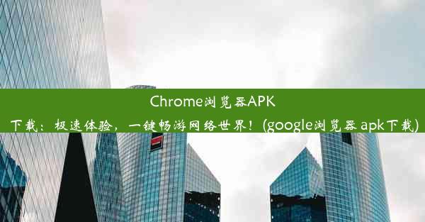 Chrome浏览器APK下载：极速体验，一键畅游网络世界！(google浏览器 apk下载)