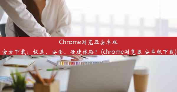 Chrome浏览器安卓版官方下载：极速、安全、便捷体验！(chrome浏览器 安卓版下载)