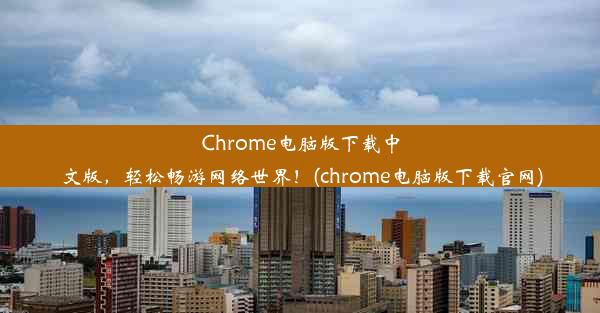 Chrome电脑版下载中文版，轻松畅游网络世界！(chrome电脑版下载官网)