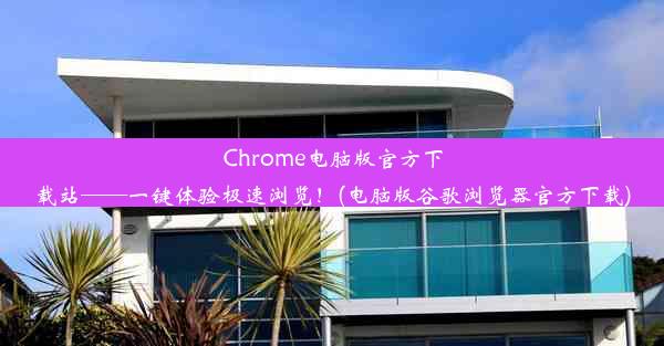 Chrome电脑版官方下载站——一键体验极速浏览！(电脑版谷歌浏览器官方下载)