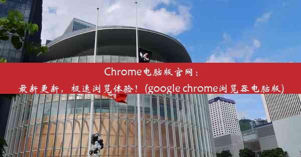 Chrome电脑版官网：最新更新，极速浏览体验！(google chrome浏览器电脑版)