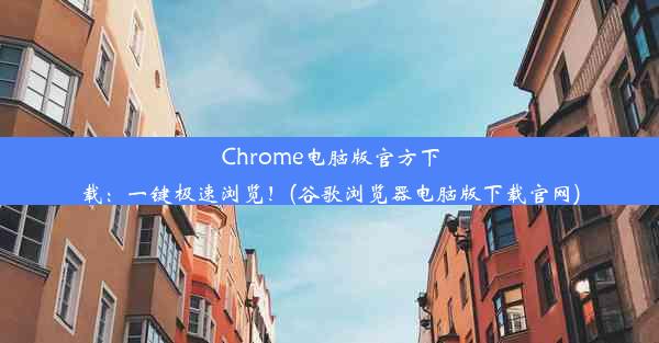 Chrome电脑版官方下载：一键极速浏览！(谷歌浏览器电脑版下载官网)