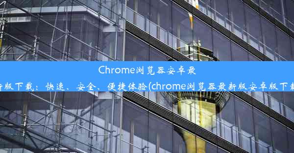 Chrome浏览器安卓最新版下载：快速、安全、便捷体验(chrome浏览器最新版安卓版下载)