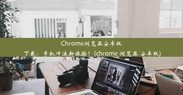 Chrome浏览器安卓版下载：手机冲浪新体验！(chrome 浏览器 安卓版)