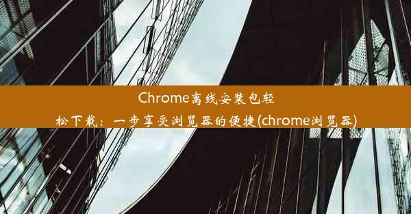 Chrome离线安装包轻松下载：一步享受浏览器的便捷(chrome浏览器)