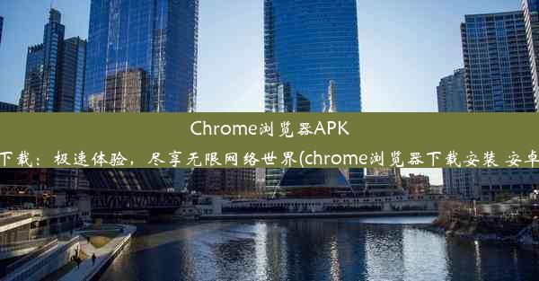 Chrome浏览器APK下载：极速体验，尽享无限网络世界(chrome浏览器下载安装 安卓)