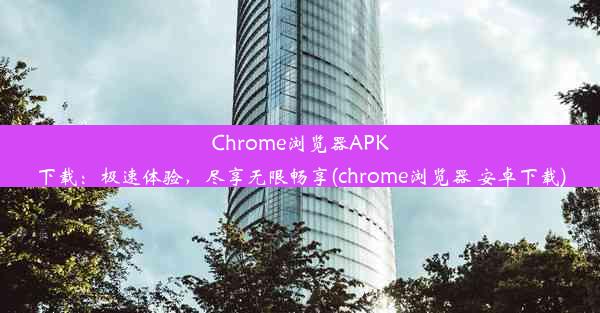 Chrome浏览器APK下载：极速体验，尽享无限畅享(chrome浏览器 安卓下载)