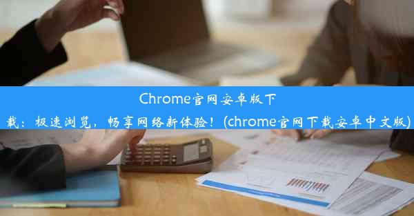 Chrome官网安卓版下载：极速浏览，畅享网络新体验！(chrome官网下载安卓中文版)