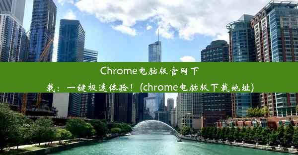 Chrome电脑版官网下载：一键极速体验！(chrome电脑版下载地址)