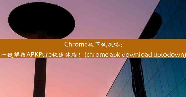 Chrome版下载攻略：一键解锁APKPure极速体验！(chrome apk download uptodown)