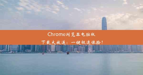 Chrome浏览器电脑版下载大放送：一键极速体验！