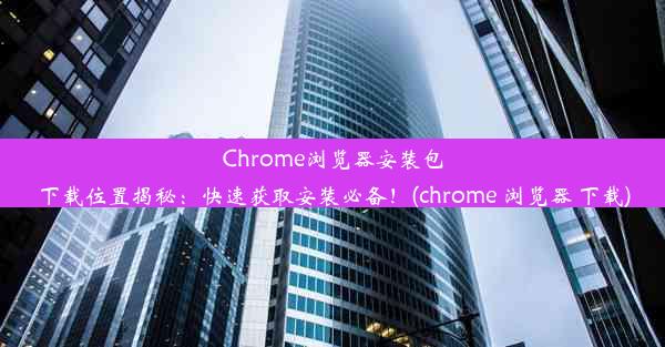 Chrome浏览器安装包下载位置揭秘：快速获取安装必备！(chrome 浏览器 下载)