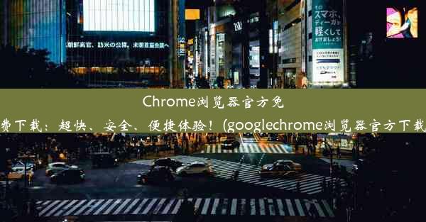 Chrome浏览器官方免费下载：超快、安全、便捷体验！(googlechrome浏览器官方下载)