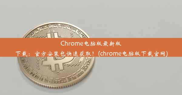 Chrome电脑版最新版下载：官方安装包快速获取！(chrome电脑版下载官网)