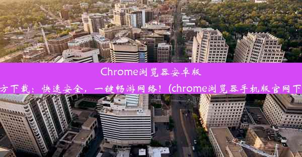 Chrome浏览器安卓版官方下载：快速安全，一键畅游网络！(chrome浏览器手机版官网下载)