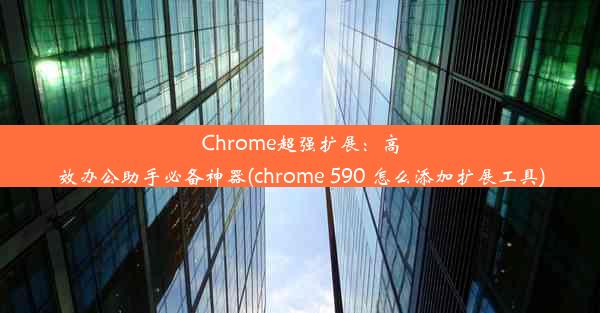 Chrome超强扩展：高效办公助手必备神器(chrome 590 怎么添加扩展工具)