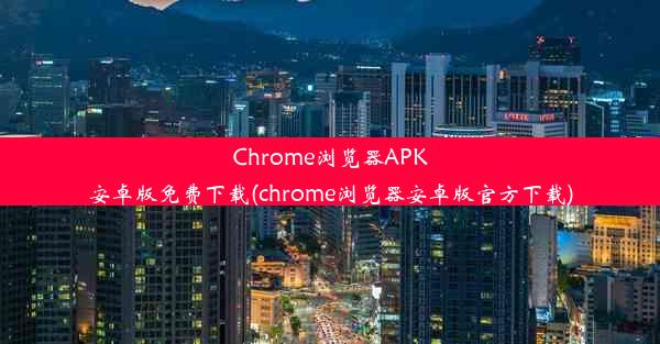 Chrome浏览器APK安卓版免费下载(chrome浏览器安卓版官方下载)