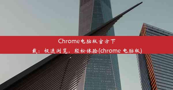 Chrome电脑版官方下载：极速浏览，轻松体验(chrome 电脑版)