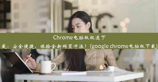 Chrome电脑版极速下载：安全便捷，体验全新网页冲浪！(google chrome电脑版下载)