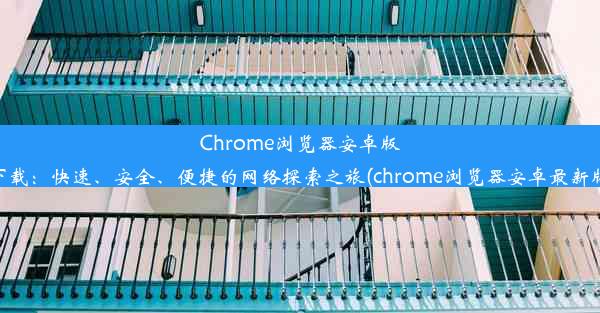 Chrome浏览器安卓版下载：快速、安全、便捷的网络探索之旅(chrome浏览器安卓最新版)