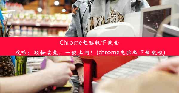 Chrome电脑版下载全攻略：轻松安装，一键上网！(chrome电脑版下载教程)