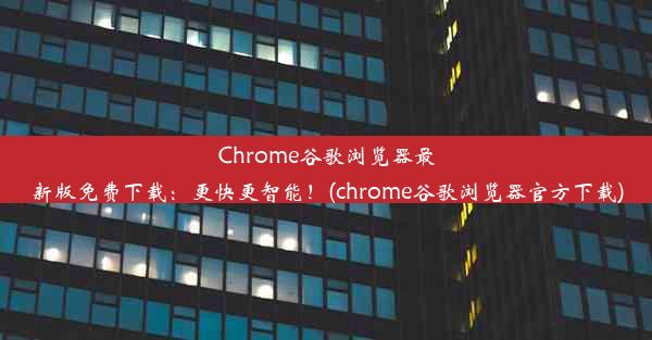 Chrome谷歌浏览器最新版免费下载：更快更智能！(chrome谷歌浏览器官方下载)