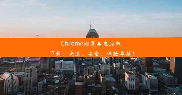 Chrome浏览器电脑版下载：快速、安全、体验卓越！